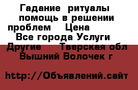 Гадание, ритуалы, помощь в решении проблем. › Цена ­ 1 000 - Все города Услуги » Другие   . Тверская обл.,Вышний Волочек г.
